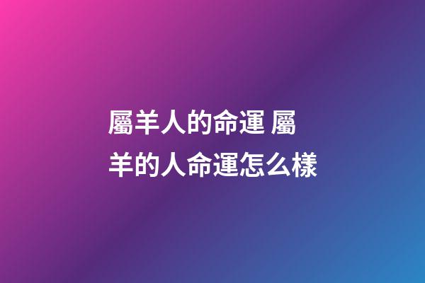 屬羊人的命運 屬羊的人命運怎么樣